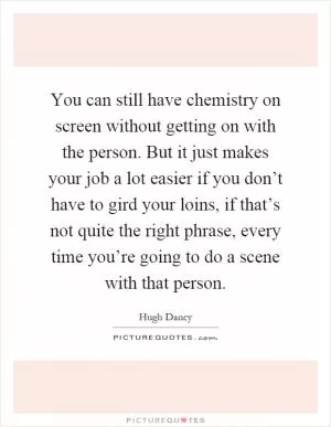 You can still have chemistry on screen without getting on with the person. But it just makes your job a lot easier if you don’t have to gird your loins, if that’s not quite the right phrase, every time you’re going to do a scene with that person Picture Quote #1
