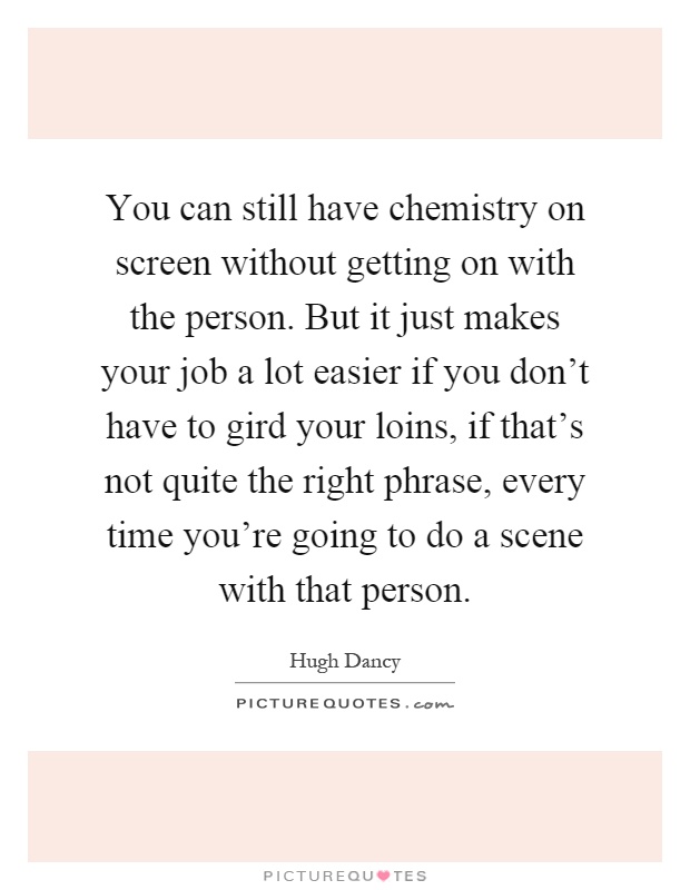You can still have chemistry on screen without getting on with the person. But it just makes your job a lot easier if you don't have to gird your loins, if that's not quite the right phrase, every time you're going to do a scene with that person Picture Quote #1