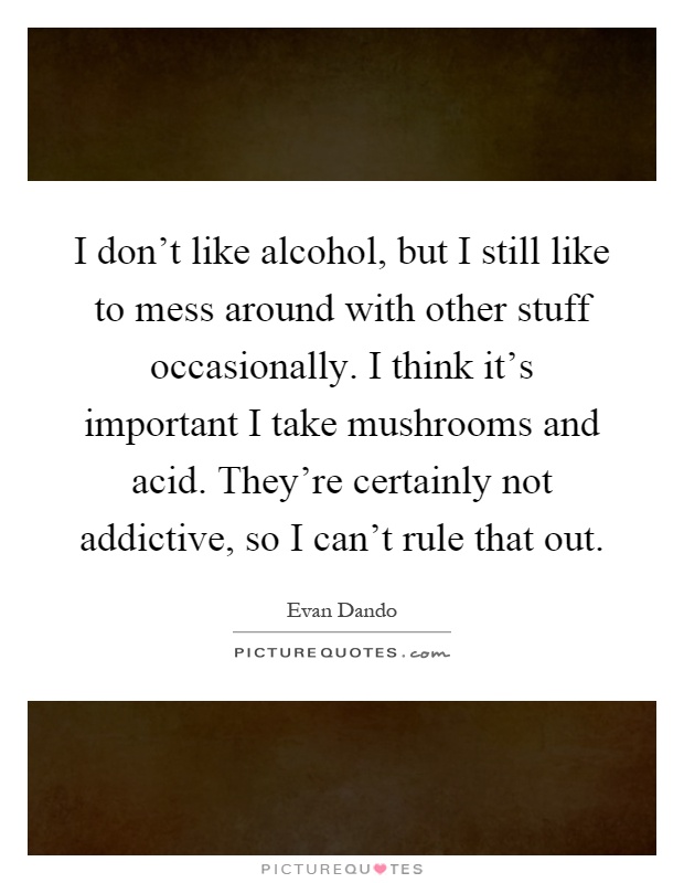 I don't like alcohol, but I still like to mess around with other stuff occasionally. I think it's important I take mushrooms and acid. They're certainly not addictive, so I can't rule that out Picture Quote #1