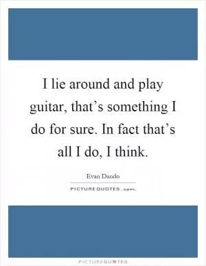 I lie around and play guitar, that’s something I do for sure. In fact that’s all I do, I think Picture Quote #1