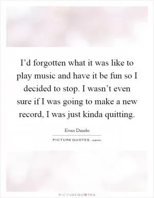 I’d forgotten what it was like to play music and have it be fun so I decided to stop. I wasn’t even sure if I was going to make a new record, I was just kinda quitting Picture Quote #1