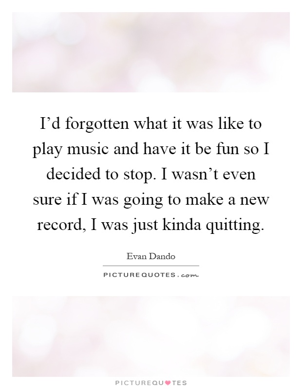 I'd forgotten what it was like to play music and have it be fun so I decided to stop. I wasn't even sure if I was going to make a new record, I was just kinda quitting Picture Quote #1
