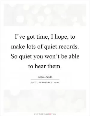 I’ve got time, I hope, to make lots of quiet records. So quiet you won’t be able to hear them Picture Quote #1