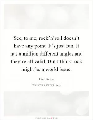 See, to me, rock’n’roll doesn’t have any point. It’s just fun. It has a million different angles and they’re all valid. But I think rock might be a world issue Picture Quote #1