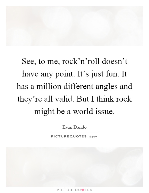 See, to me, rock'n'roll doesn't have any point. It's just fun. It has a million different angles and they're all valid. But I think rock might be a world issue Picture Quote #1