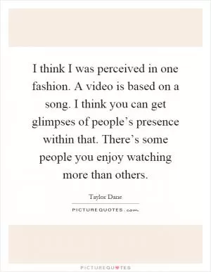 I think I was perceived in one fashion. A video is based on a song. I think you can get glimpses of people’s presence within that. There’s some people you enjoy watching more than others Picture Quote #1