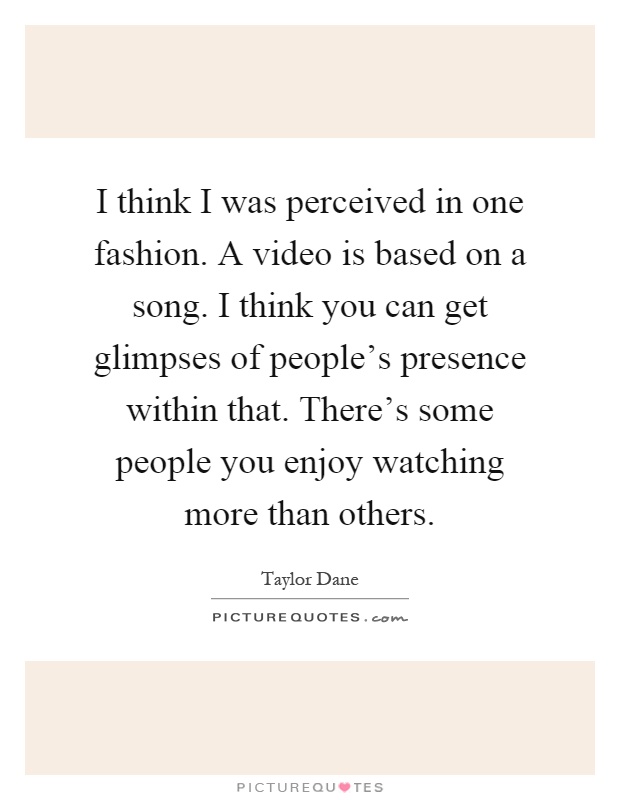 I think I was perceived in one fashion. A video is based on a song. I think you can get glimpses of people's presence within that. There's some people you enjoy watching more than others Picture Quote #1