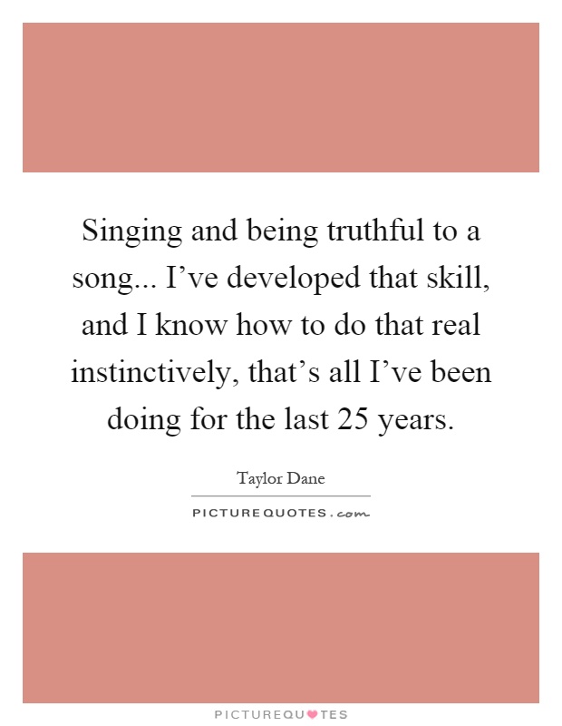 Singing and being truthful to a song... I've developed that skill, and I know how to do that real instinctively, that's all I've been doing for the last 25 years Picture Quote #1