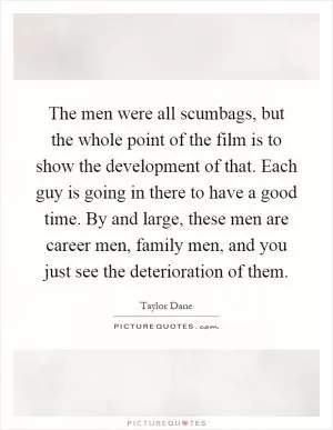 The men were all scumbags, but the whole point of the film is to show the development of that. Each guy is going in there to have a good time. By and large, these men are career men, family men, and you just see the deterioration of them Picture Quote #1