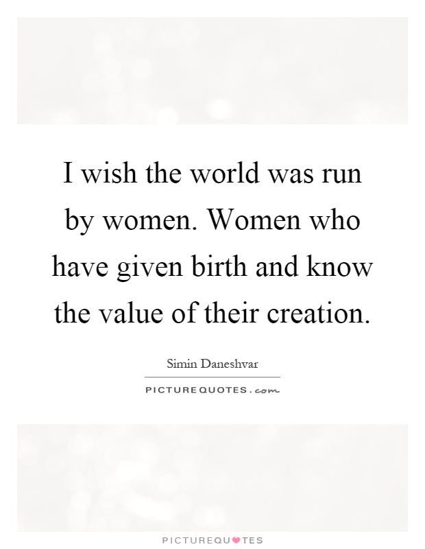 I wish the world was run by women. Women who have given birth and know the value of their creation Picture Quote #1