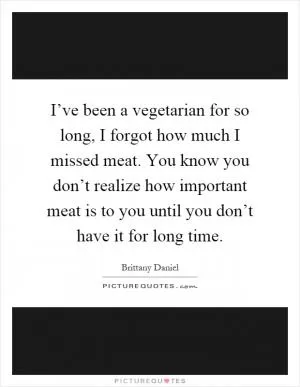 I’ve been a vegetarian for so long, I forgot how much I missed meat. You know you don’t realize how important meat is to you until you don’t have it for long time Picture Quote #1
