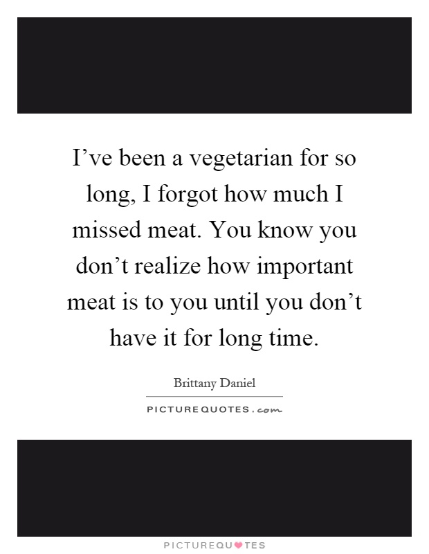I've been a vegetarian for so long, I forgot how much I missed meat. You know you don't realize how important meat is to you until you don't have it for long time Picture Quote #1