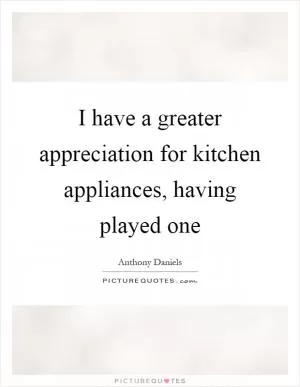 I have a greater appreciation for kitchen appliances, having played one Picture Quote #1