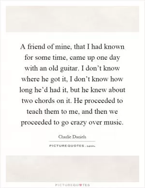 A friend of mine, that I had known for some time, came up one day with an old guitar. I don’t know where he got it, I don’t know how long he’d had it, but he knew about two chords on it. He proceeded to teach them to me, and then we proceeded to go crazy over music Picture Quote #1