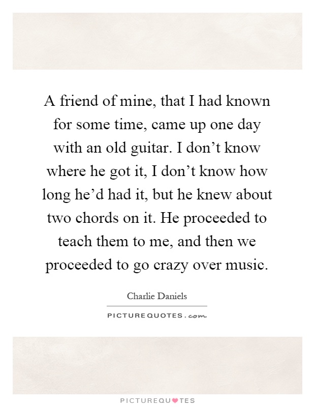 A friend of mine, that I had known for some time, came up one day with an old guitar. I don't know where he got it, I don't know how long he'd had it, but he knew about two chords on it. He proceeded to teach them to me, and then we proceeded to go crazy over music Picture Quote #1