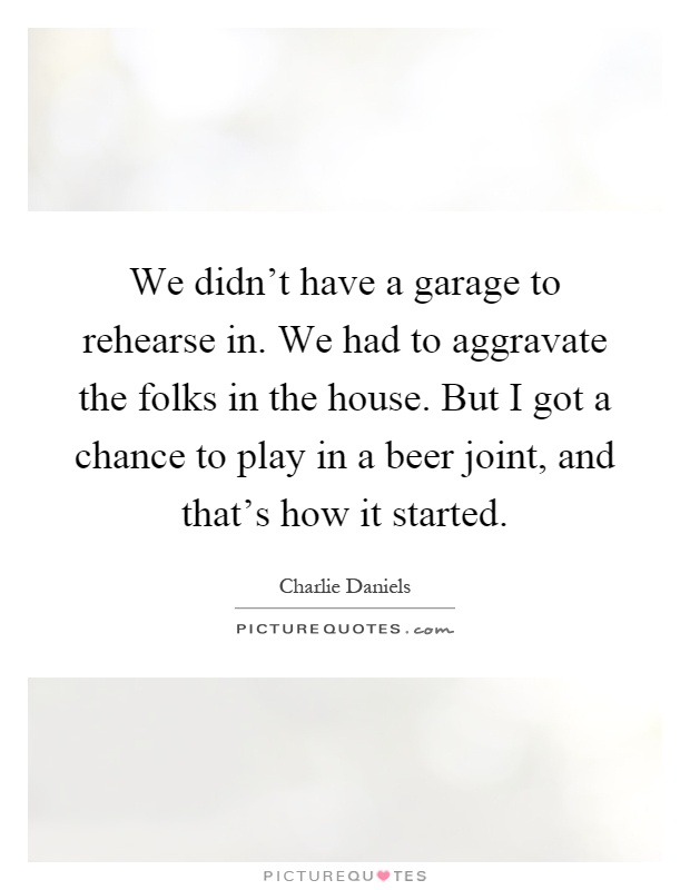 We didn't have a garage to rehearse in. We had to aggravate the folks in the house. But I got a chance to play in a beer joint, and that's how it started Picture Quote #1