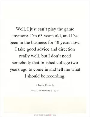Well, I just can’t play the game anymore. I’m 63 years old, and I’ve been in the business for 40 years now. I take good advice and direction really well, but I don’t need somebody that finished college two years ago to come in and tell me what I should be recording Picture Quote #1