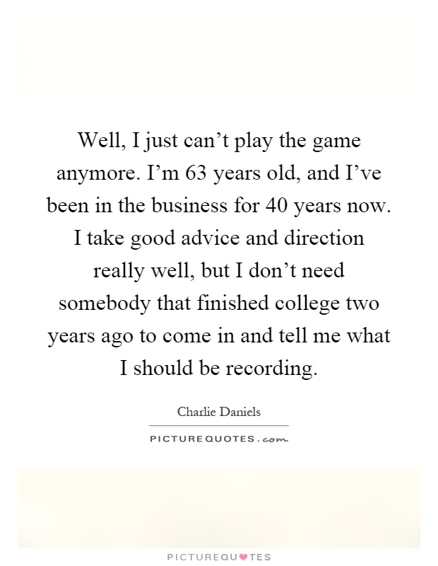 Well, I just can't play the game anymore. I'm 63 years old, and I've been in the business for 40 years now. I take good advice and direction really well, but I don't need somebody that finished college two years ago to come in and tell me what I should be recording Picture Quote #1