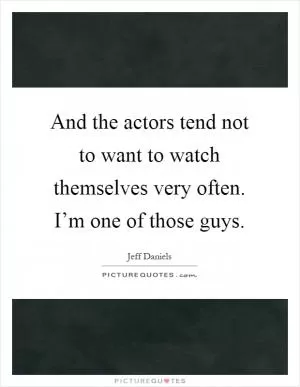 And the actors tend not to want to watch themselves very often. I’m one of those guys Picture Quote #1
