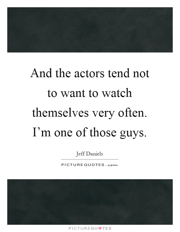 And the actors tend not to want to watch themselves very often. I'm one of those guys Picture Quote #1
