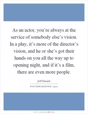 As an actor, you’re always at the service of somebody else’s vision. In a play, it’s more of the director’s vision, and he or she’s got their hands on you all the way up to opening night, and if it’s a film, there are even more people Picture Quote #1