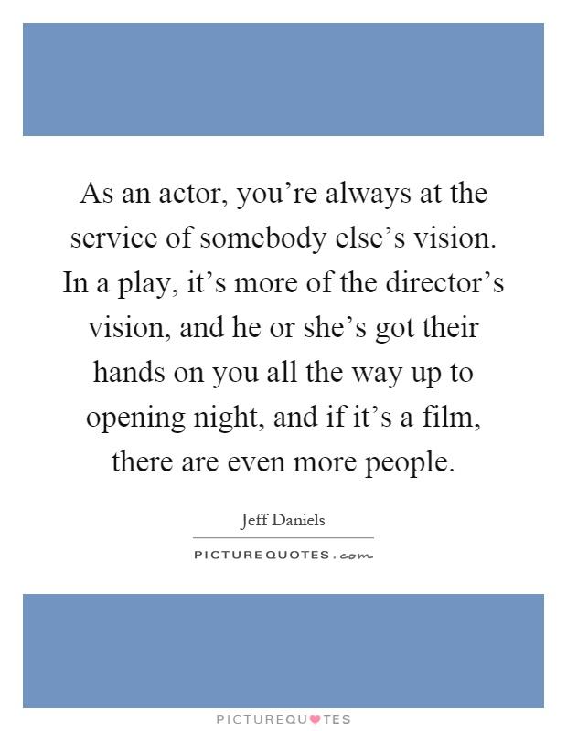 As an actor, you're always at the service of somebody else's vision. In a play, it's more of the director's vision, and he or she's got their hands on you all the way up to opening night, and if it's a film, there are even more people Picture Quote #1