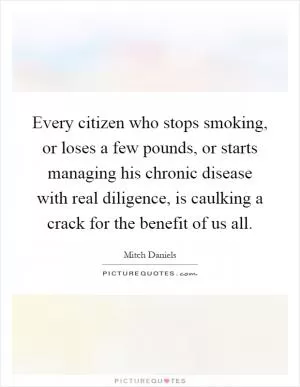 Every citizen who stops smoking, or loses a few pounds, or starts managing his chronic disease with real diligence, is caulking a crack for the benefit of us all Picture Quote #1