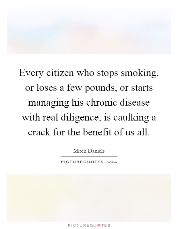 Every citizen who stops smoking, or loses a few pounds, or starts managing his chronic disease with real diligence, is caulking a crack for the benefit of us all Picture Quote #1