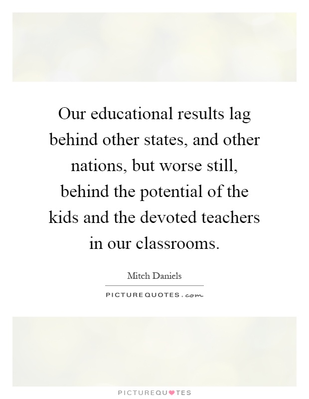 Our educational results lag behind other states, and other nations, but worse still, behind the potential of the kids and the devoted teachers in our classrooms Picture Quote #1