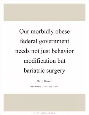 Our morbidly obese federal government needs not just behavior modification but bariatric surgery Picture Quote #1