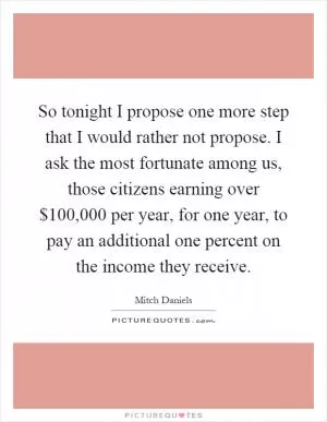 So tonight I propose one more step that I would rather not propose. I ask the most fortunate among us, those citizens earning over $100,000 per year, for one year, to pay an additional one percent on the income they receive Picture Quote #1