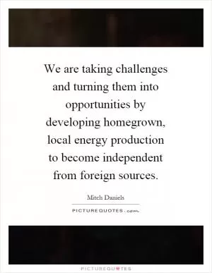 We are taking challenges and turning them into opportunities by developing homegrown, local energy production to become independent from foreign sources Picture Quote #1
