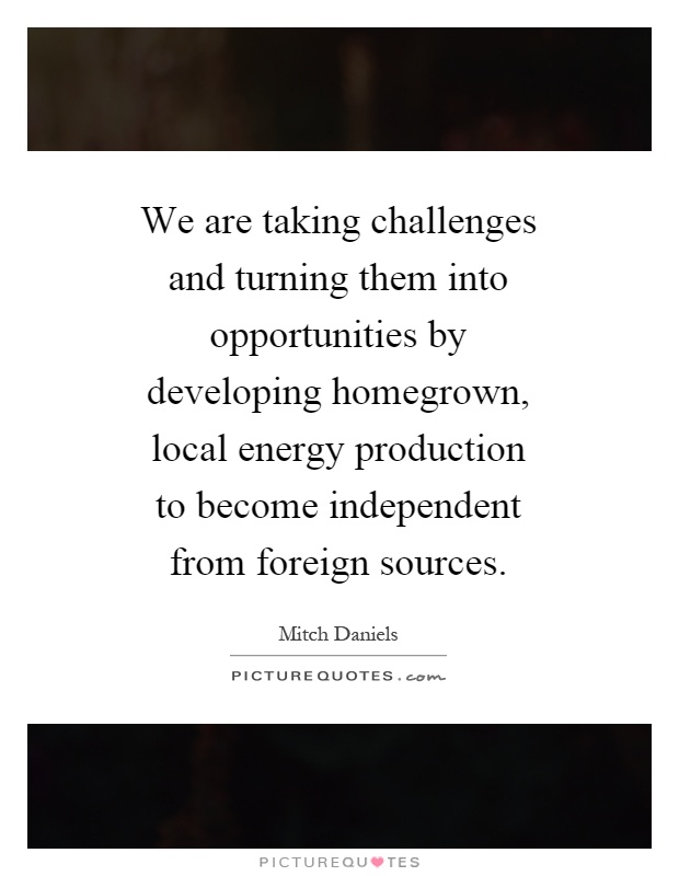 We are taking challenges and turning them into opportunities by developing homegrown, local energy production to become independent from foreign sources Picture Quote #1