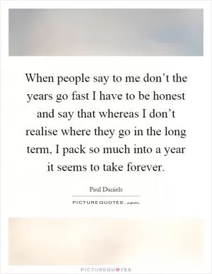When people say to me don’t the years go fast I have to be honest and say that whereas I don’t realise where they go in the long term, I pack so much into a year it seems to take forever Picture Quote #1
