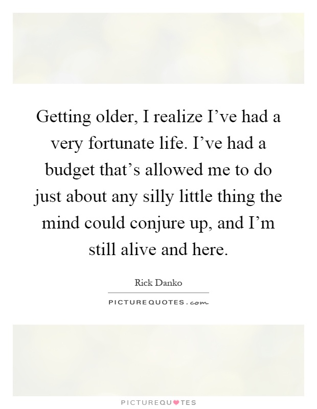 Getting older, I realize I’ve had a very fortunate life. I’ve had a budget that’s allowed me to do just about any silly little thing the mind could conjure up, and I’m still alive and here Picture Quote #1