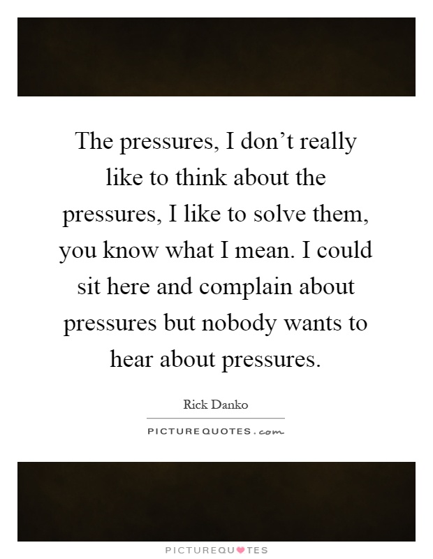 The pressures, I don't really like to think about the pressures, I like to solve them, you know what I mean. I could sit here and complain about pressures but nobody wants to hear about pressures Picture Quote #1