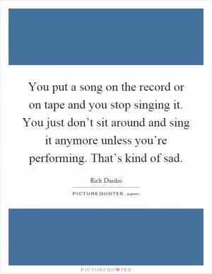 You put a song on the record or on tape and you stop singing it. You just don’t sit around and sing it anymore unless you’re performing. That’s kind of sad Picture Quote #1