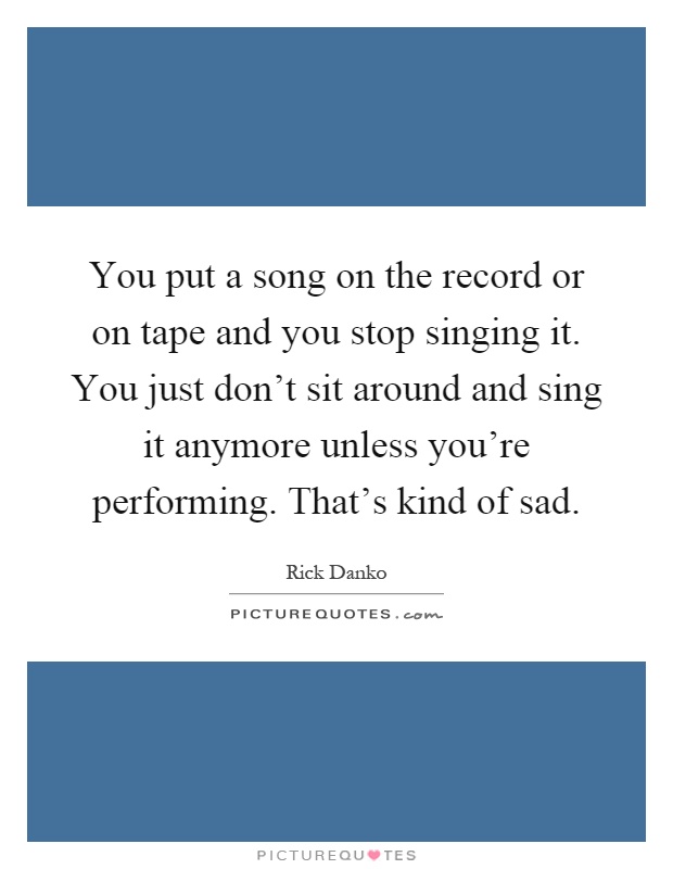 You put a song on the record or on tape and you stop singing it. You just don't sit around and sing it anymore unless you're performing. That's kind of sad Picture Quote #1