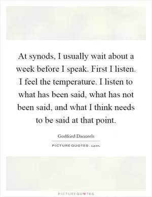 At synods, I usually wait about a week before I speak. First I listen. I feel the temperature. I listen to what has been said, what has not been said, and what I think needs to be said at that point Picture Quote #1