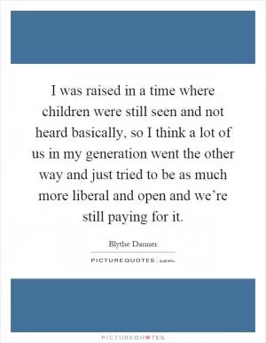 I was raised in a time where children were still seen and not heard basically, so I think a lot of us in my generation went the other way and just tried to be as much more liberal and open and we’re still paying for it Picture Quote #1