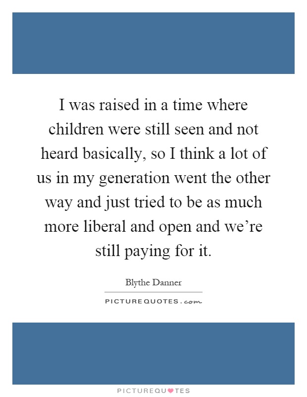 I was raised in a time where children were still seen and not heard basically, so I think a lot of us in my generation went the other way and just tried to be as much more liberal and open and we're still paying for it Picture Quote #1