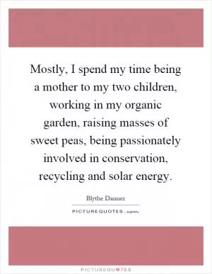 Mostly, I spend my time being a mother to my two children, working in my organic garden, raising masses of sweet peas, being passionately involved in conservation, recycling and solar energy Picture Quote #1
