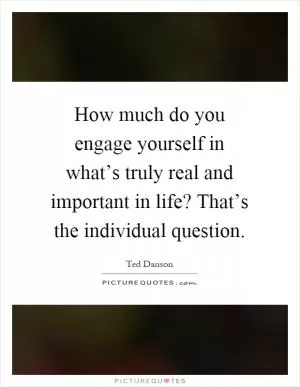 How much do you engage yourself in what’s truly real and important in life? That’s the individual question Picture Quote #1