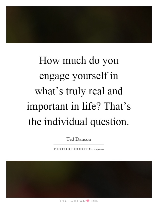 How much do you engage yourself in what's truly real and important in life? That's the individual question Picture Quote #1