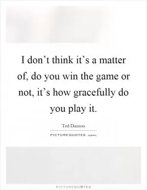 I don’t think it’s a matter of, do you win the game or not, it’s how gracefully do you play it Picture Quote #1