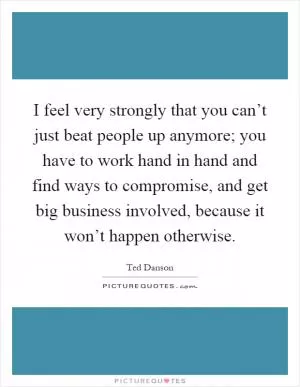 I feel very strongly that you can’t just beat people up anymore; you have to work hand in hand and find ways to compromise, and get big business involved, because it won’t happen otherwise Picture Quote #1