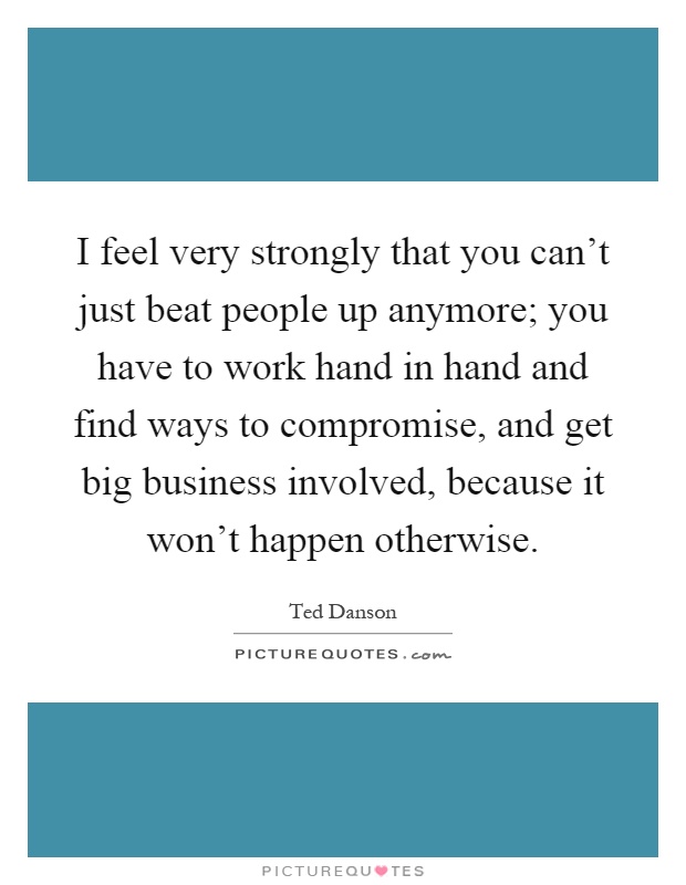 I feel very strongly that you can't just beat people up anymore; you have to work hand in hand and find ways to compromise, and get big business involved, because it won't happen otherwise Picture Quote #1