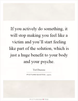 If you actively do something, it will stop making you feel like a victim and you’ll start feeling like part of the solution, which is just a huge benefit to your body and your psyche Picture Quote #1