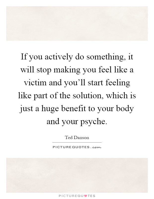 If you actively do something, it will stop making you feel like a victim and you'll start feeling like part of the solution, which is just a huge benefit to your body and your psyche Picture Quote #1