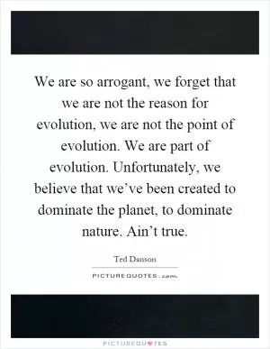 We are so arrogant, we forget that we are not the reason for evolution, we are not the point of evolution. We are part of evolution. Unfortunately, we believe that we’ve been created to dominate the planet, to dominate nature. Ain’t true Picture Quote #1